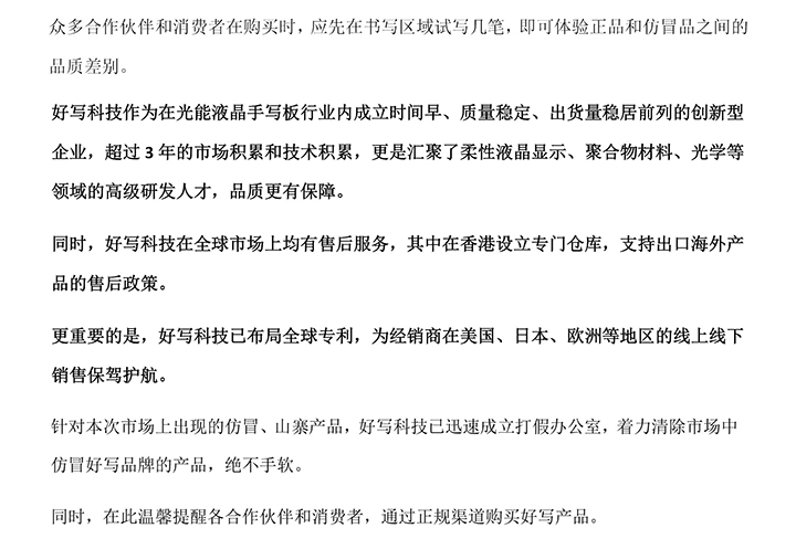 好寫科技作為在光能液晶手寫板行業(yè)內(nèi)成立時(shí)間早、質(zhì)量穩(wěn)定、出貨量穩(wěn)居前列的創(chuàng)新型企業(yè)，超過(guò)3年的市場(chǎng)積累和技術(shù)積累，更是匯聚了柔性液晶顯示、聚合物材料、光學(xué)等領(lǐng)域的高級(jí)研發(fā)人才，品質(zhì)更有保障。